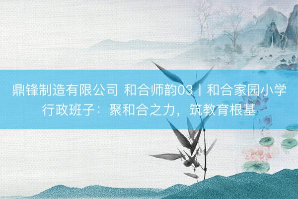 鼎锋制造有限公司 和合师韵03丨和合家园小学行政班子：聚和合之力，筑教育根基
