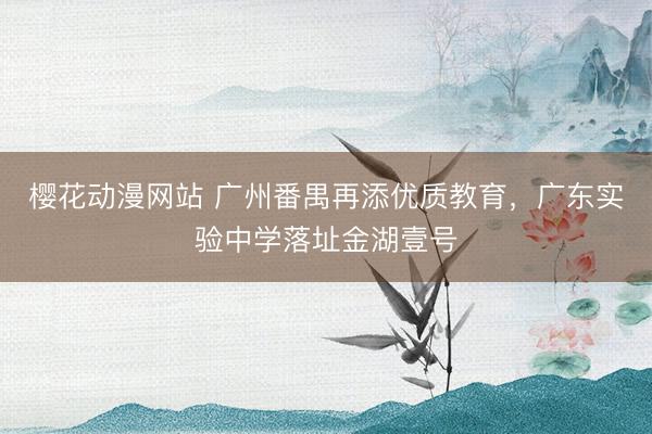 樱花动漫网站 广州番禺再添优质教育，广东实验中学落址金湖壹号