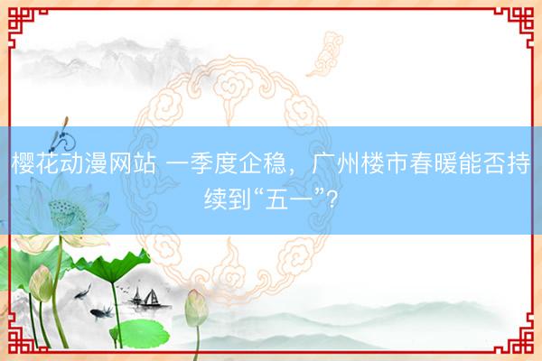 樱花动漫网站 一季度企稳，广州楼市春暖能否持续到“五一”？