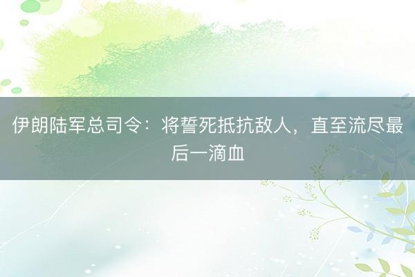 伊朗陆军总司令：将誓死抵抗敌人，直至流尽最后一滴血