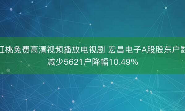 红桃免费高清视频播放电视剧 宏昌电子A股股东户数减少5621户降幅10.49%