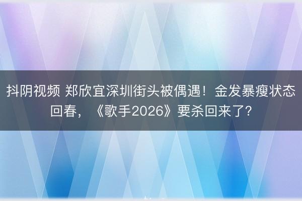 抖阴视频 郑欣宜深圳街头被偶遇！金发暴瘦状态回春，《歌手2026》要杀回来了？