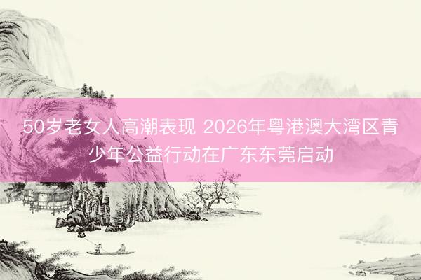 50岁老女人高潮表现 2026年粤港澳大湾区青少年公益行动在广东东莞启动