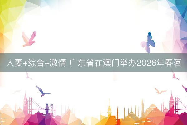 人妻+综合+激情 广东省在澳门举办2026年春茗