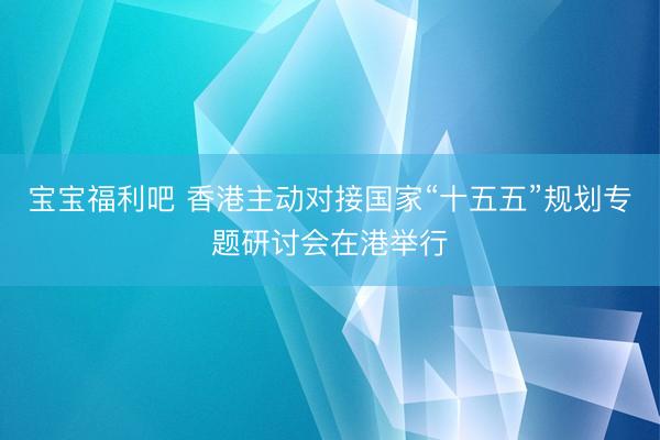 宝宝福利吧 香港主动对接国家“十五五”规划专题研讨会在港举行