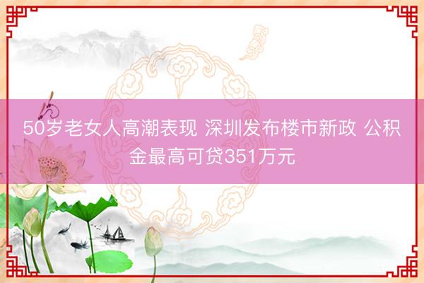 50岁老女人高潮表现 深圳发布楼市新政 公积金最高可贷351万元