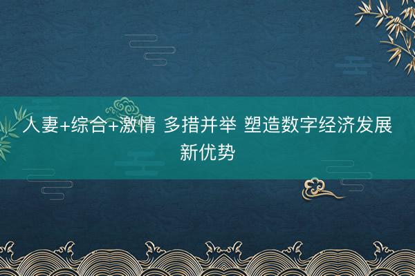 人妻+综合+激情 多措并举 塑造数字经济发展新优势
