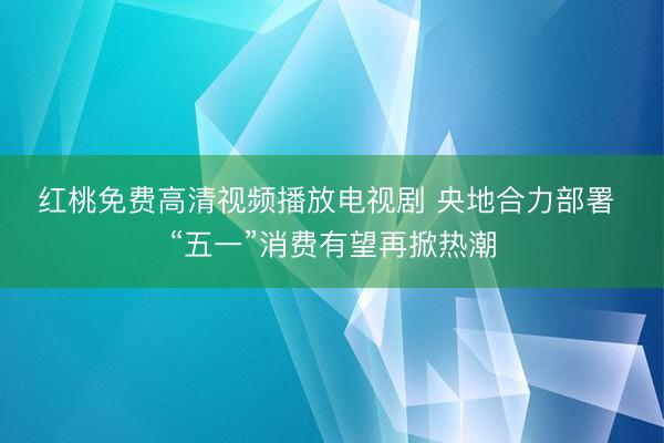 红桃免费高清视频播放电视剧 央地合力部署 “五一”消费有望再掀热潮