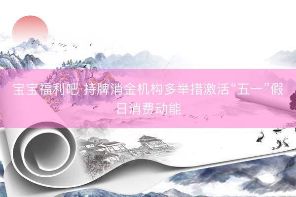 宝宝福利吧 持牌消金机构多举措激活“五一”假日消费动能