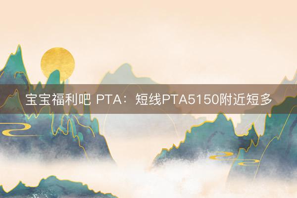 宝宝福利吧 PTA：短线PTA5150附近短多