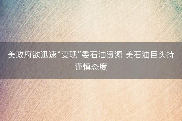 美政府欲迅速“变现”委石油资源 美石油巨头持谨慎态度