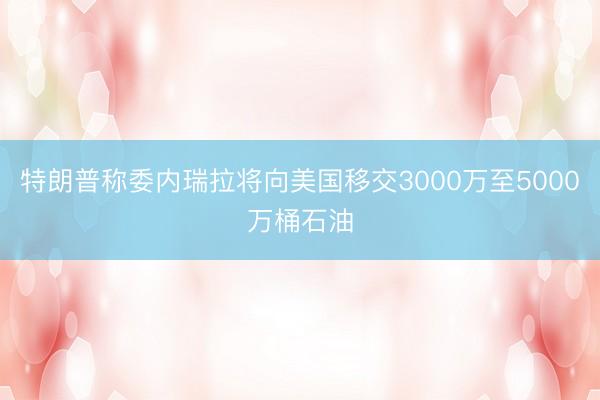 特朗普称委内瑞拉将向美国移交3000万至5000万桶石油
