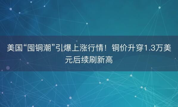 美国“囤铜潮”引爆上涨行情！铜价升穿1.3万美元后续刷新高