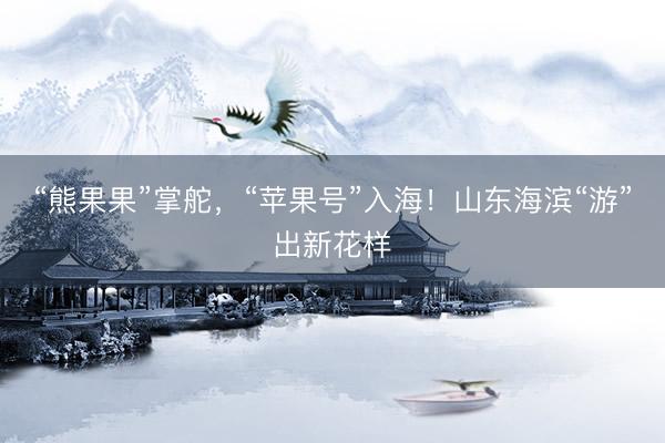 “熊果果”掌舵，“苹果号”入海！山东海滨“游”出新花样