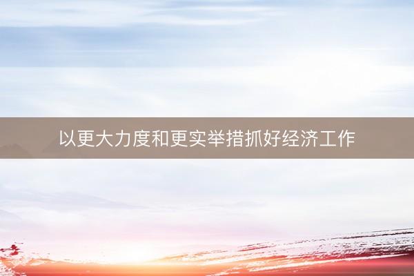 以更大力度和更实举措抓好经济工作