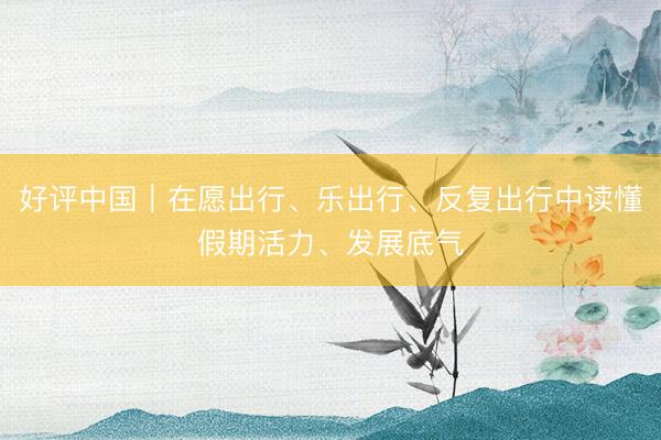 好评中国｜在愿出行、乐出行、反复出行中读懂假期活力、发展底气