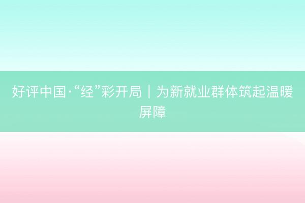 好评中国·“经”彩开局｜为新就业群体筑起温暖屏障