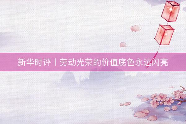 新华时评丨劳动光荣的价值底色永远闪亮