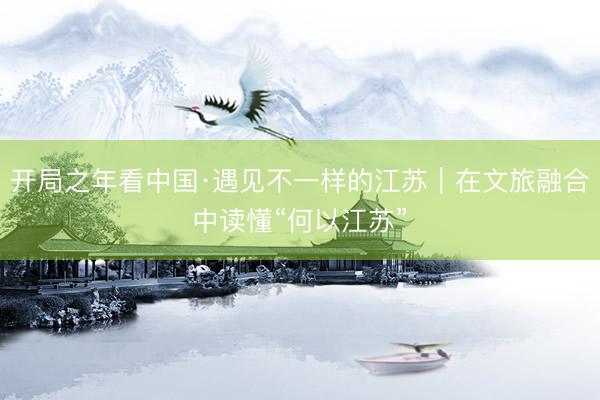 开局之年看中国·遇见不一样的江苏｜在文旅融合中读懂“何以江苏”
