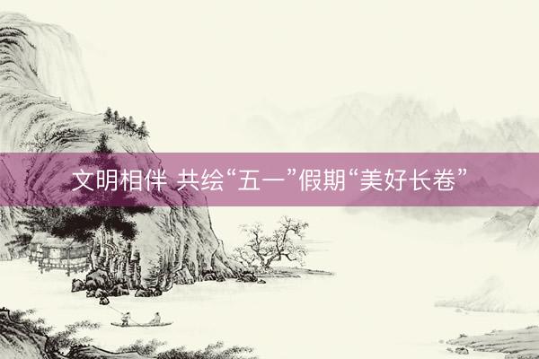 文明相伴 共绘“五一”假期“美好长卷”