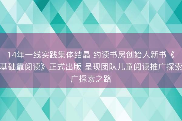 14年一线实践集体结晶 约读书房创始人新书《打牢基础靠阅读》正式出版 呈现团队儿童阅读推广探索之路