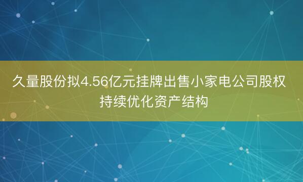 久量股份拟4.56亿元挂牌出售小家电公司股权  持续优化资产结构