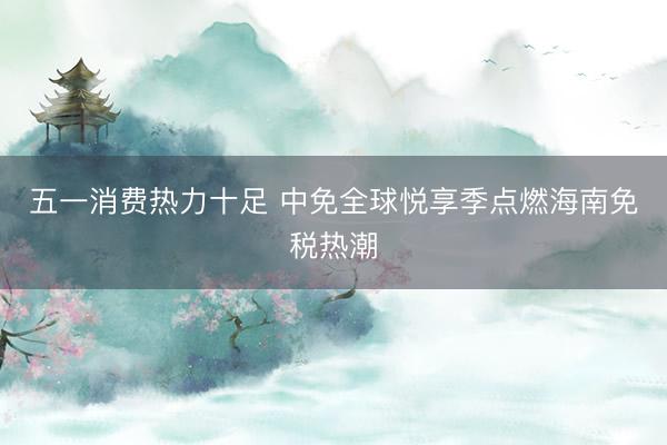 五一消费热力十足 中免全球悦享季点燃海南免税热潮