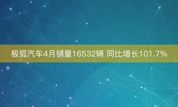极狐汽车4月销量16532辆 同比增长101.7%