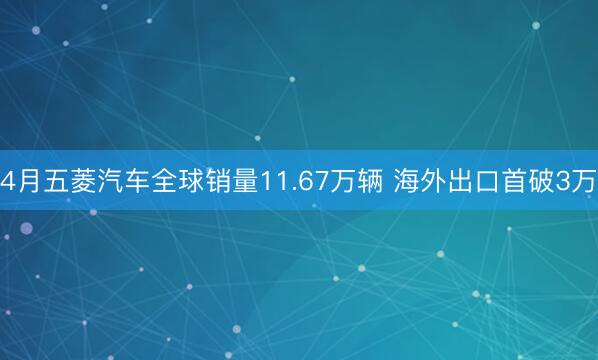 4月五菱汽车全球销量11.67万辆 海外出口首破3万