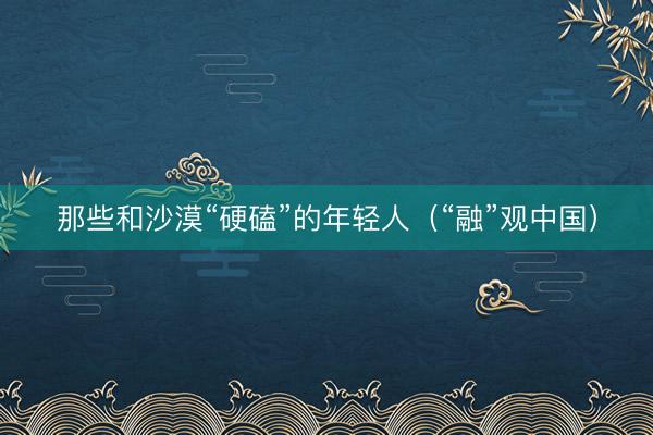 那些和沙漠“硬磕”的年轻人（“融”观中国）