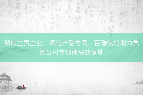 聚焦主责主业，深化产融协同，百瑞信托助力集团公司专项债高效落地