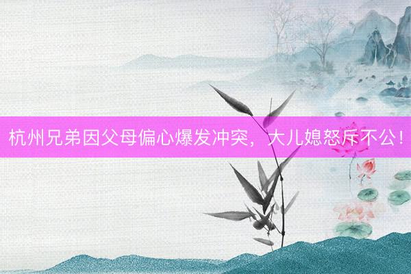 杭州兄弟因父母偏心爆发冲突，大儿媳怒斥不公！