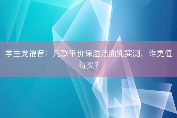 学生党福音：几款平价保湿洁面乳实测，谁更值得买？