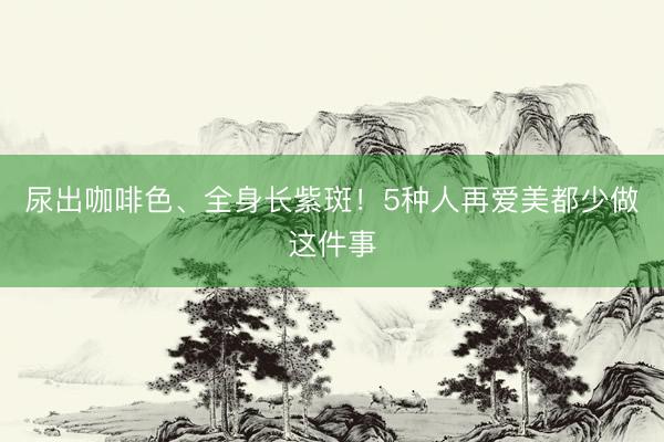 尿出咖啡色、全身长紫斑！5种人再爱美都少做这件事