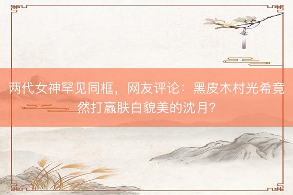 两代女神罕见同框，网友评论：黑皮木村光希竟然打赢肤白貌美的沈月？