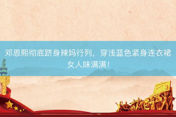 邓恩熙彻底跻身辣妈行列，穿浅蓝色紧身连衣裙女人味满满！