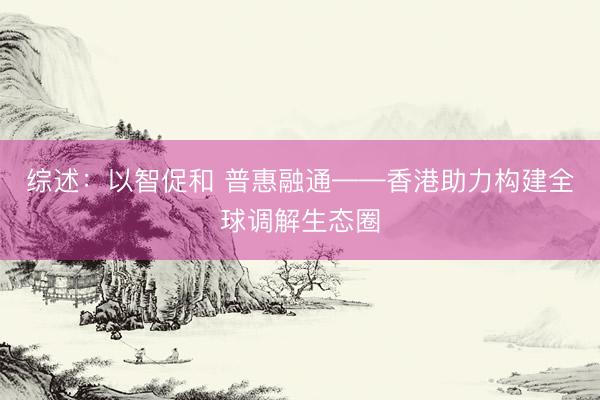 综述：以智促和 普惠融通——香港助力构建全球调解生态圈