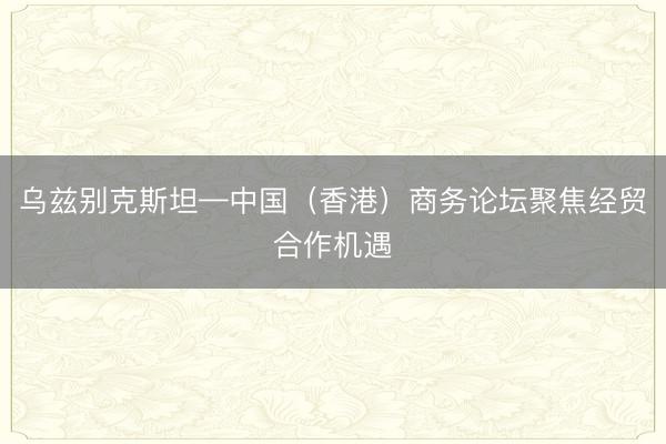 乌兹别克斯坦—中国(香港)商务论坛聚焦经贸合作机遇