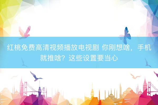 红桃免费高清视频播放电视剧 你刚想啥，手机就推啥？这些设置要当心