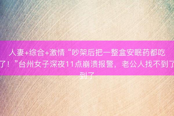 人妻+综合+激情 “吵架后把一整盒安眠药都吃了！”台州女子深夜11点崩溃报警，老公人找不到了