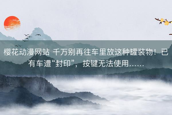 樱花动漫网站 千万别再往车里放这种罐装物！已有车遭“封印”，按键无法使用……