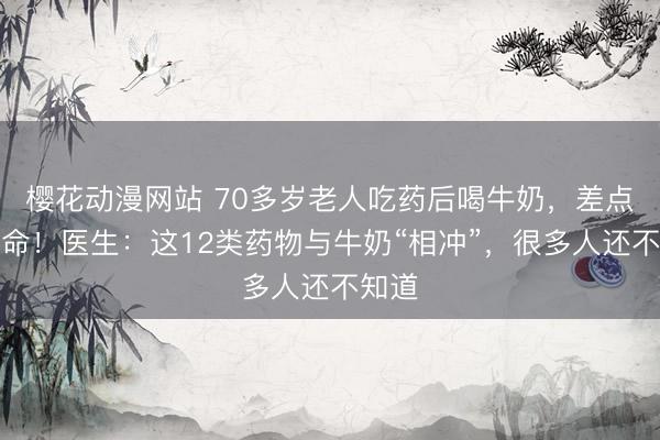 樱花动漫网站 70多岁老人吃药后喝牛奶，差点要了命！医生：这12类药物与牛奶“相冲”，很多人还不知道