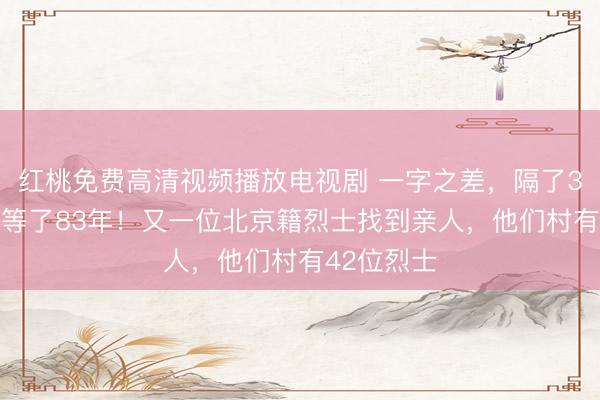 红桃免费高清视频播放电视剧 一字之差，隔了300公里，等了83年！又一位北京籍烈士找到亲人，他们村有42位烈士