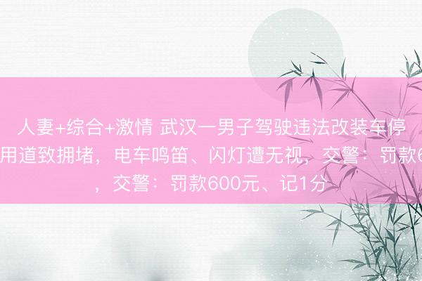 人妻+综合+激情 武汉一男子驾驶违法改装车停在有轨电车专用道致拥堵，电车鸣笛、闪灯遭无视，交警：罚款600元、记1分