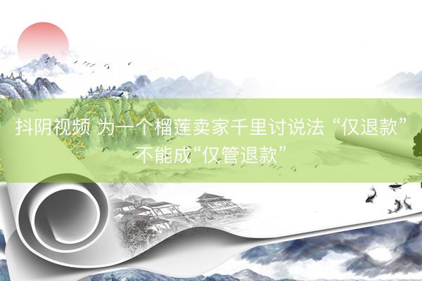 抖阴视频 为一个榴莲卖家千里讨说法 “仅退款”不能成“仅管退款”
