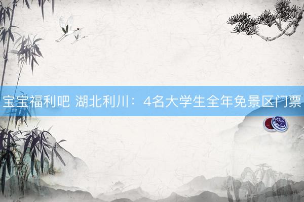宝宝福利吧 湖北利川：4名大学生全年免景区门票