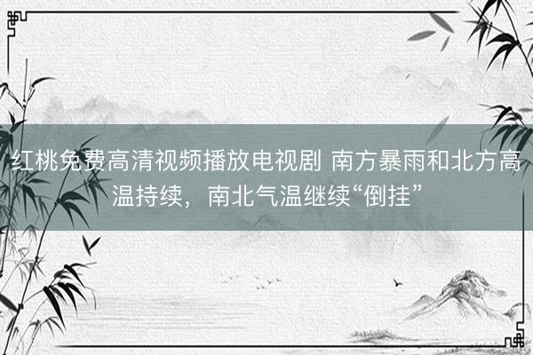 红桃免费高清视频播放电视剧 南方暴雨和北方高温持续，南北气温继续“倒挂”