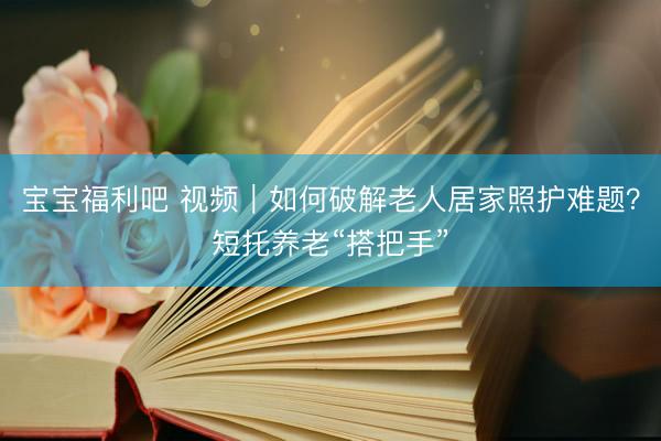 宝宝福利吧 视频｜如何破解老人居家照护难题？短托养老“搭把手”