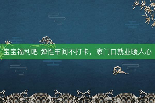 宝宝福利吧 弹性车间不打卡，家门口就业暖人心