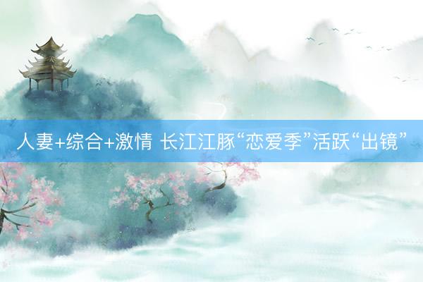人妻+综合+激情 长江江豚“恋爱季”活跃“出镜”